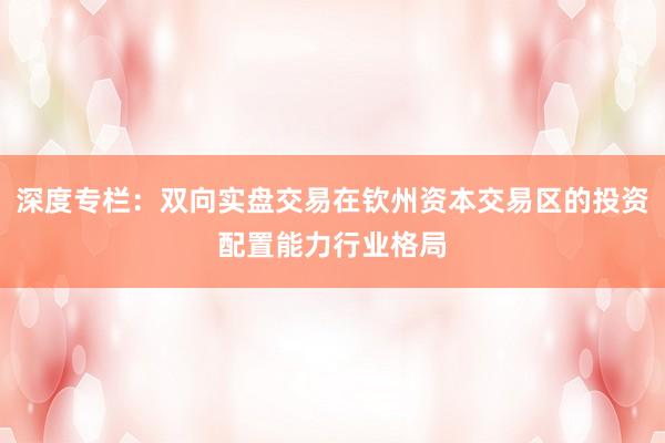 深度专栏:双向实盘交易在钦州资本交易区的投资配置能力行业格局