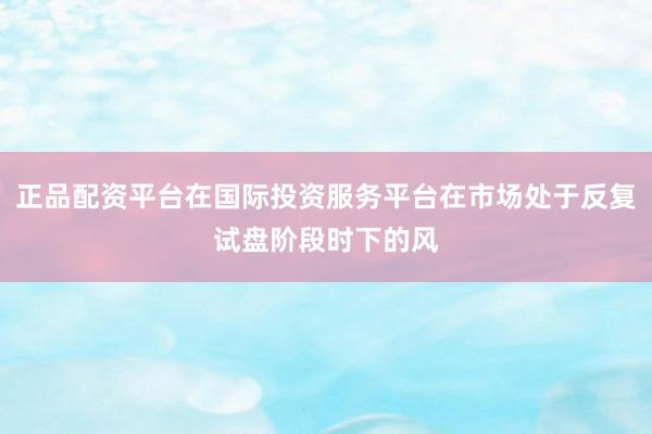 正品配资平台在国际投资服务平台在市场处于反复试盘阶段时下的风