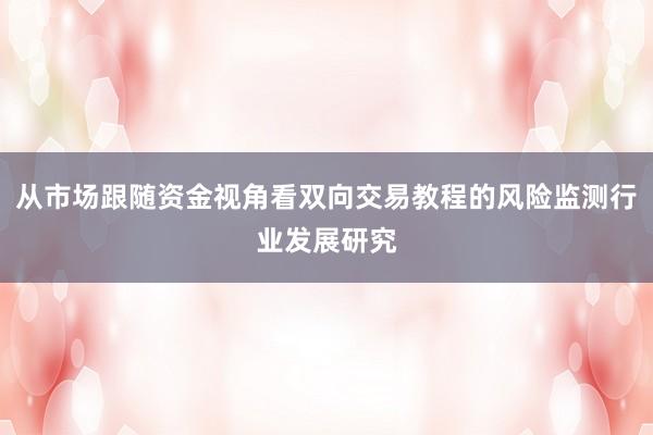从市场跟随资金视角看双向交易教程的风险监测行业发展研究