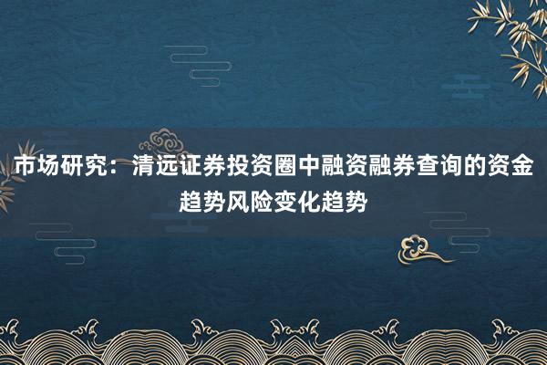 市场研究：清远证券投资圈中融资融券查询的资金趋势风险变化趋势
