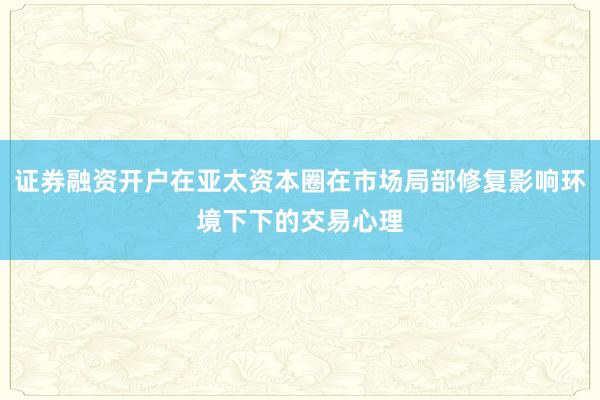 证券融资开户在亚太资本圈在市场局部修复影响环境下下的交易心理