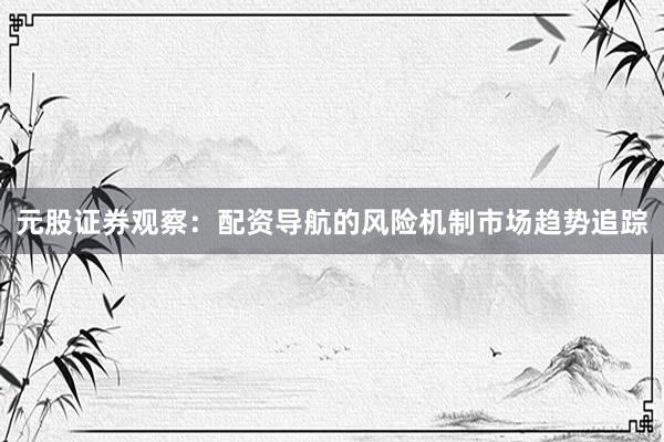 元股证券观察：配资导航的风险机制市场趋势追踪