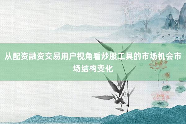 从配资融资交易用户视角看炒股工具的市场机会市场结构变化
