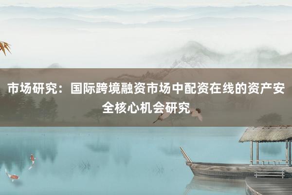 市场研究:国际跨境融资市场中配资在线的资产安全核心机会研究