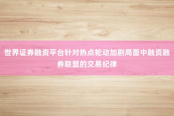 世界证券融资平台针对热点轮动加剧局面中融资融券联盟的交易纪律