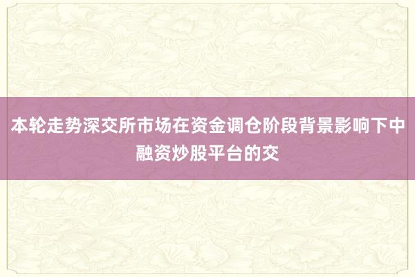 本轮走势深交所市场在资金调仓阶段背景影响下中融资炒股平台的交