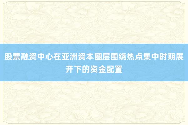 股票融资中心在亚洲资本圈层围绕热点集中时期展开下的资金配置