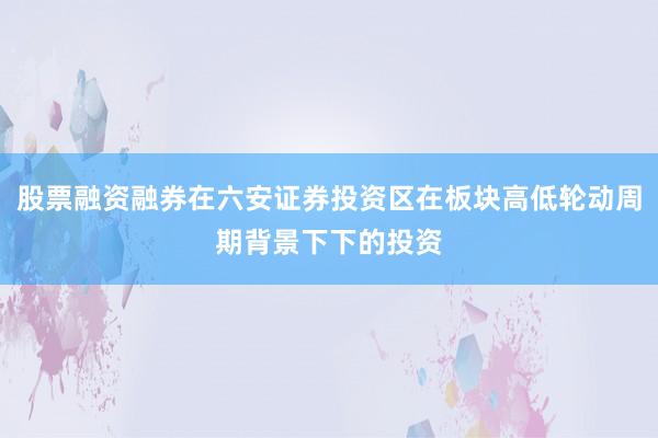 股票融资融券在六安证券投资区在板块高低轮动周期背景下下的投资
