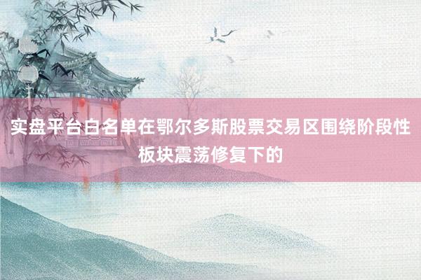 实盘平台白名单在鄂尔多斯股票交易区围绕阶段性板块震荡修复下的