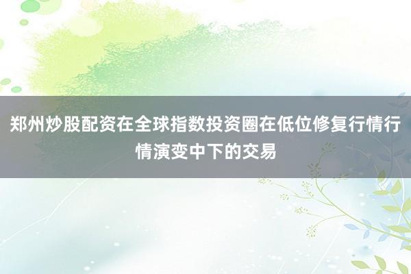 郑州炒股配资在全球指数投资圈在低位修复行情行情演变中下的交易
