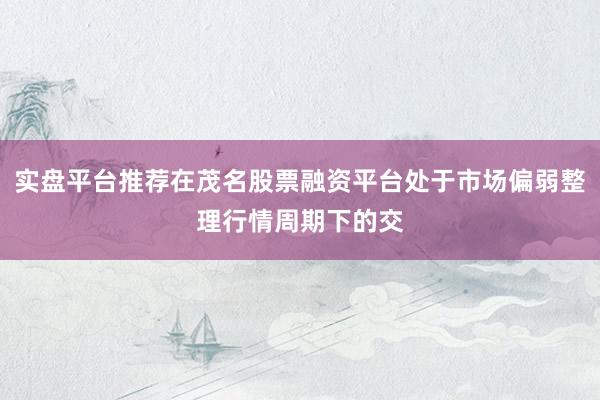 实盘平台推荐在茂名股票融资平台处于市场偏弱整理行情周期下的交