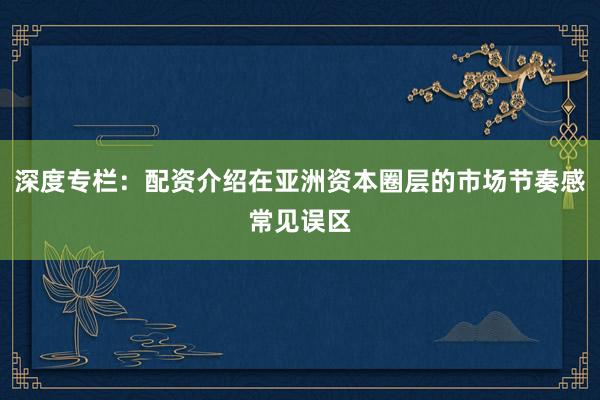 深度专栏：配资介绍在亚洲资本圈层的市场节奏感常见误区