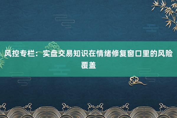 风控专栏：实盘交易知识在情绪修复窗口里的风险覆盖