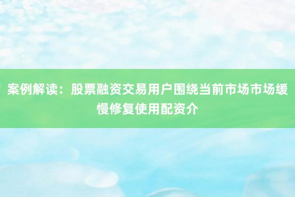 案例解读：股票融资交易用户围绕当前市场市场缓慢修复使用配资介
