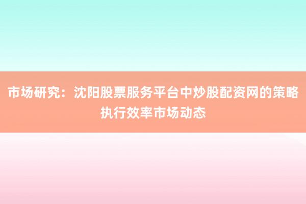 市场研究：沈阳股票服务平台中炒股配资网的策略执行效率市场动态