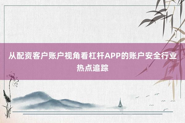 从配资客户账户视角看杠杆APP的账户安全行业热点追踪