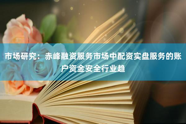市场研究：赤峰融资服务市场中配资实盘服务的账户资金安全行业趋