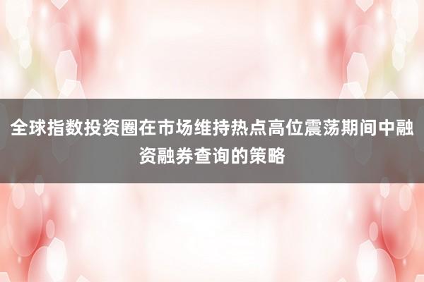 全球指数投资圈在市场维持热点高位震荡期间中融资融券查询的策略