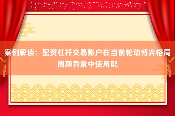案例解读：配资杠杆交易账户在当前轮动博弈格局周期背景中使用配
