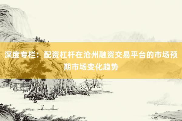 深度专栏：配资杠杆在沧州融资交易平台的市场预期市场变化趋势