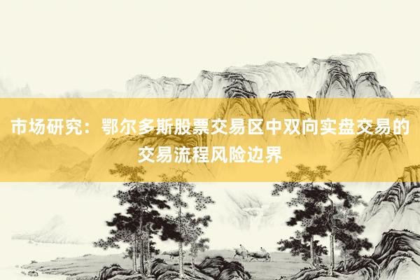 市场研究：鄂尔多斯股票交易区中双向实盘交易的交易流程风险边界
