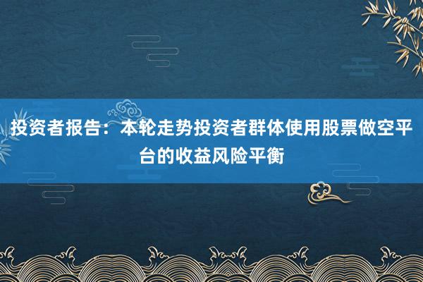 投资者报告：本轮走势投资者群体使用股票做空平台的收益风险平衡