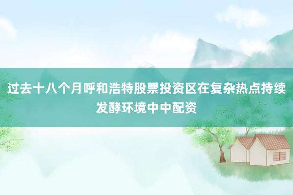 过去十八个月呼和浩特股票投资区在复杂热点持续发酵环境中中配资