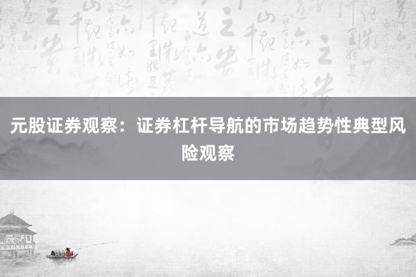 元股证券观察：证券杠杆导航的市场趋势性典型风险观察