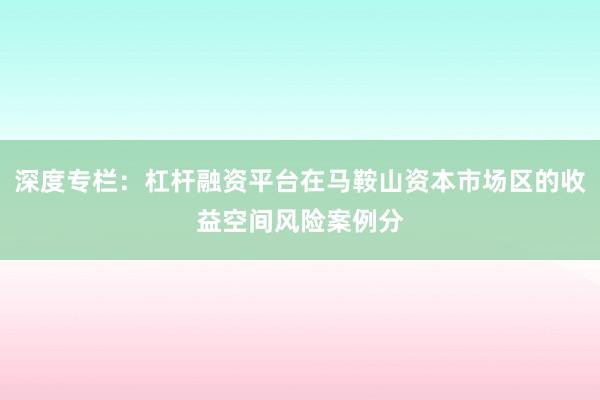 深度专栏：杠杆融资平台在马鞍山资本市场区的收益空间风险案例分