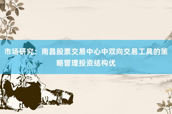 市场研究：南昌股票交易中心中双向交易工具的策略管理投资结构优