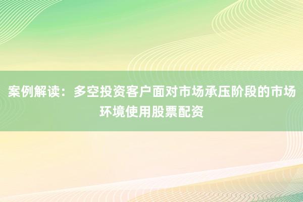 案例解读：多空投资客户面对市场承压阶段的市场环境使用股票配资