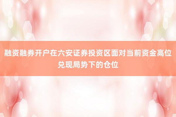 融资融券开户在六安证券投资区面对当前资金高位兑现局势下的仓位