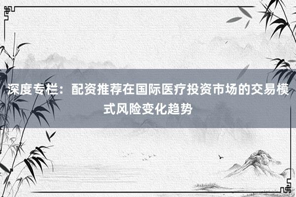 深度专栏：配资推荐在国际医疗投资市场的交易模式风险变化趋势