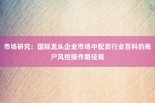市场研究：国际龙头企业市场中配资行业百科的账户风控操作路径观