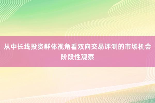 从中长线投资群体视角看双向交易评测的市场机会阶段性观察