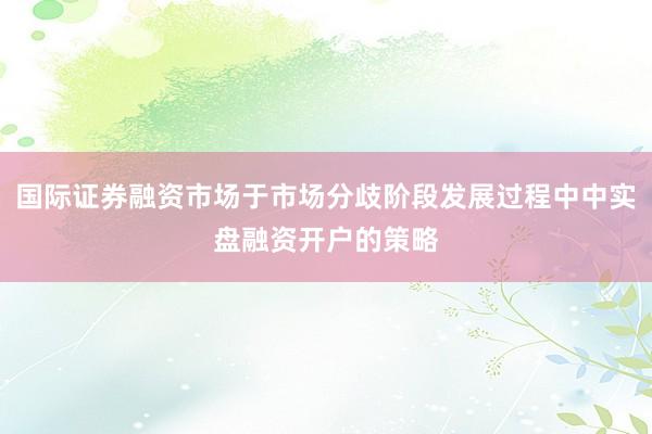 国际证券融资市场于市场分歧阶段发展过程中中实盘融资开户的策略