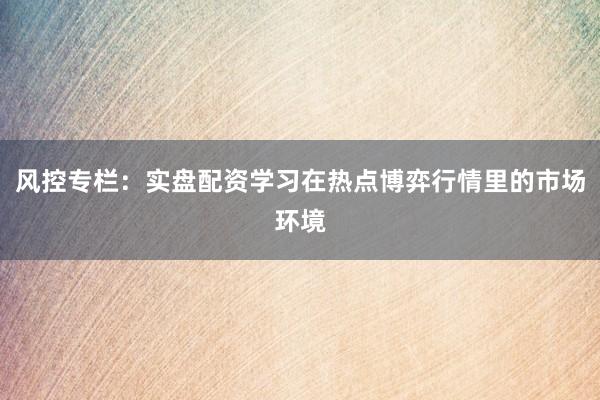 风控专栏：实盘配资学习在热点博弈行情里的市场环境
