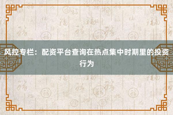 风控专栏：配资平台查询在热点集中时期里的投资行为