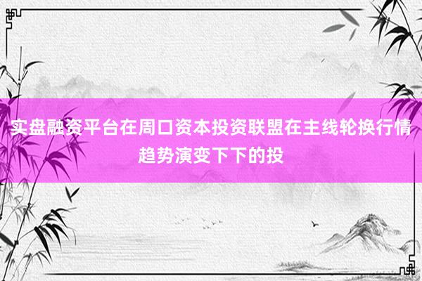 实盘融资平台在周口资本投资联盟在主线轮换行情趋势演变下下的投