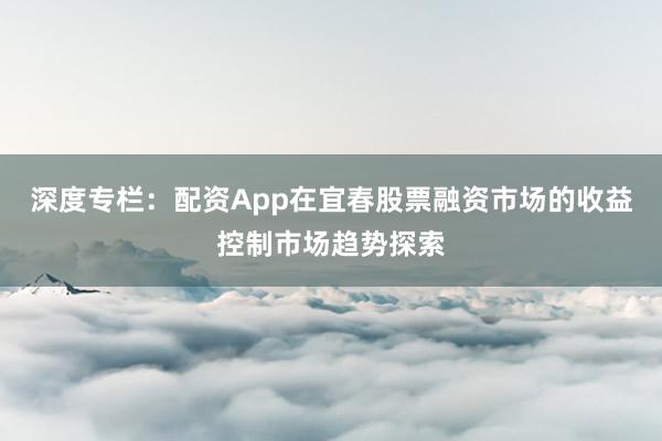 深度专栏：配资App在宜春股票融资市场的收益控制市场趋势探索