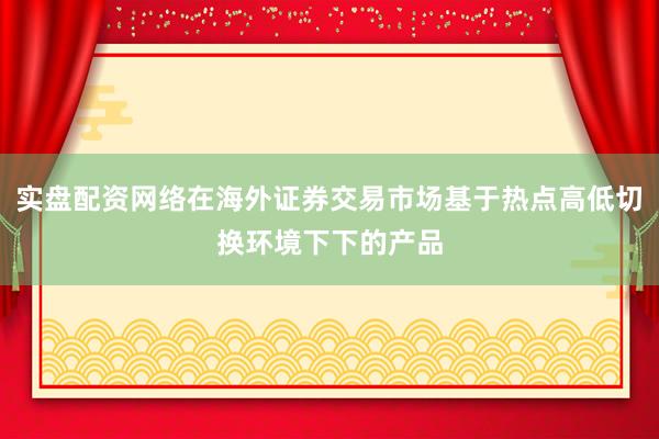 实盘配资网络在海外证券交易市场基于热点高低切换环境下下的产品