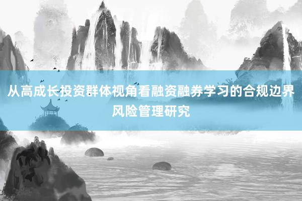 从高成长投资群体视角看融资融券学习的合规边界风险管理研究