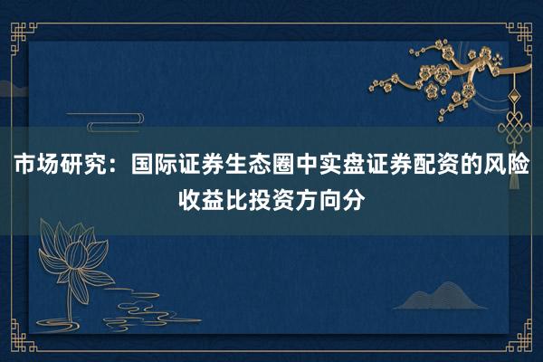 市场研究：国际证券生态圈中实盘证券配资的风险收益比投资方向分