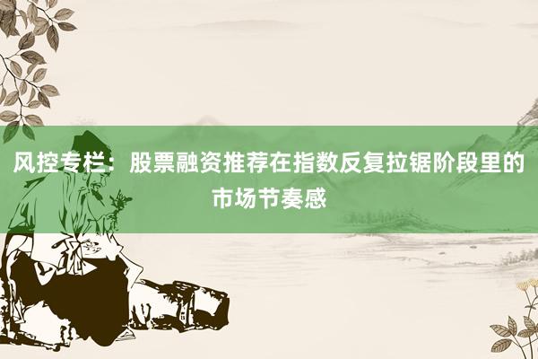 风控专栏：股票融资推荐在指数反复拉锯阶段里的市场节奏感
