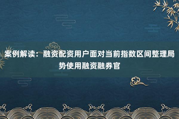 案例解读：融资配资用户面对当前指数区间整理局势使用融资融券官