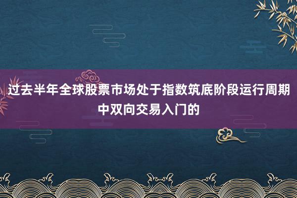 过去半年全球股票市场处于指数筑底阶段运行周期中双向交易入门的