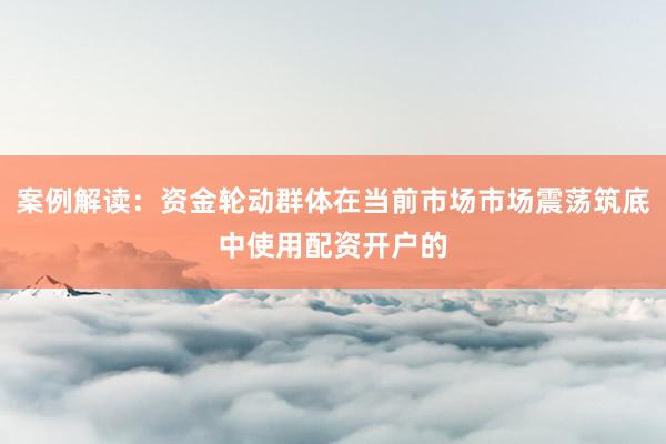 案例解读：资金轮动群体在当前市场市场震荡筑底中使用配资开户的