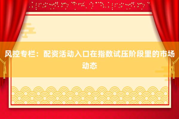 风控专栏：配资活动入口在指数试压阶段里的市场动态