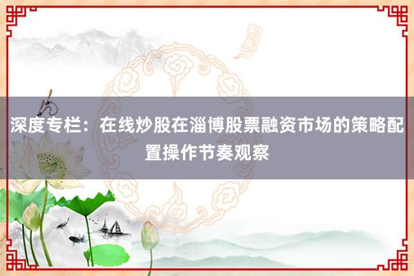 深度专栏：在线炒股在淄博股票融资市场的策略配置操作节奏观察