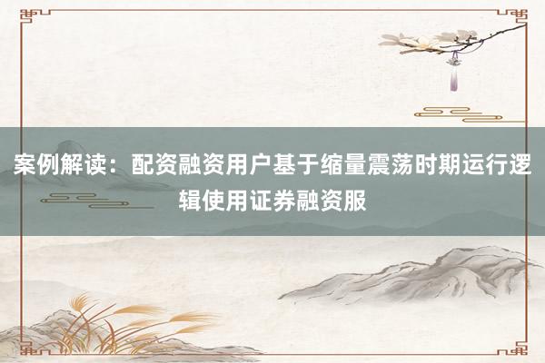 案例解读:配资融资用户基于缩量震荡时期运行逻辑使用证券融资服